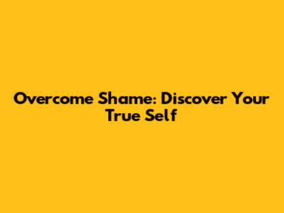 Overcome Shame: Discover Your True Self