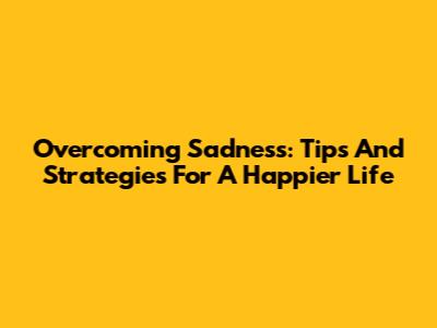 Overcoming Sadness: Tips And Strategies For A Happier Life