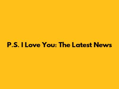 P.S. I Love You: The Latest News