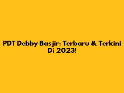 PDT Debby Basjir: Terbaru & Terkini Di 2023!