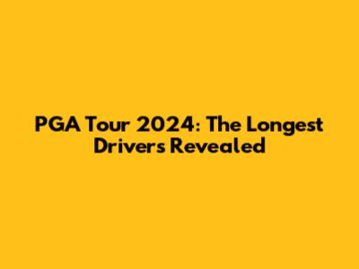 PGA Tour 2024: The Longest Drivers Revealed