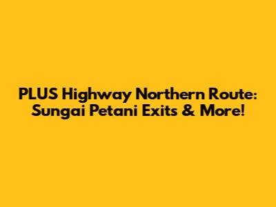 PLUS Highway Northern Route: Sungai Petani Exits & More!
