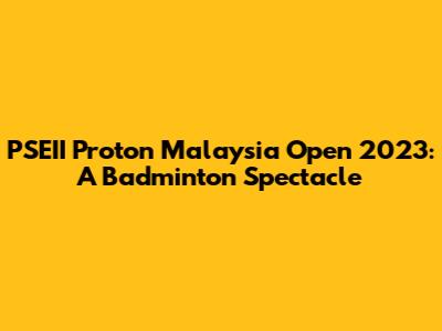 PSEII Proton Malaysia Open 2023: A Badminton Spectacle