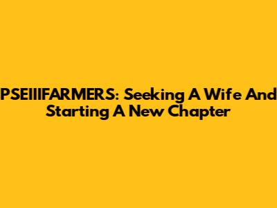 PSEIIIFARMERS: Seeking A Wife And Starting A New Chapter
