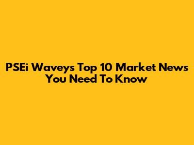 PSEi Wavey's Top 10 Market News You Need To Know