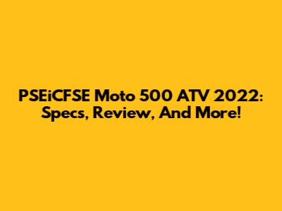 PSEiCFSE Moto 500 ATV 2022: Specs, Review, And More!