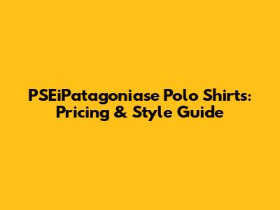 PSEiPatagoniase Polo Shirts: Pricing & Style Guide