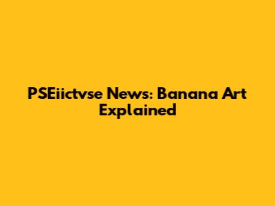 PSEiictvse News: Banana Art Explained