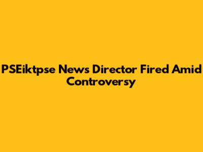 PSEiktpse News Director Fired Amid Controversy
