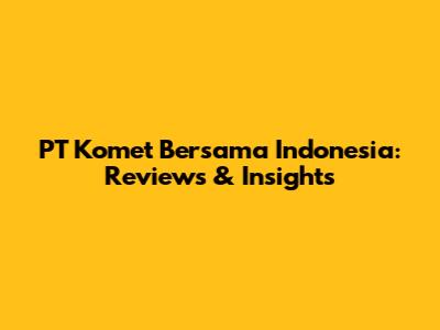 PT Komet Bersama Indonesia: Reviews & Insights
