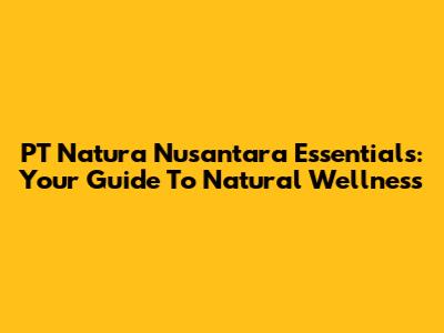 PT Natura Nusantara Essentials: Your Guide To Natural Wellness