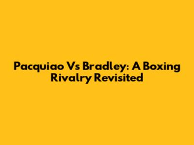 Pacquiao Vs Bradley: A Boxing Rivalry Revisited
