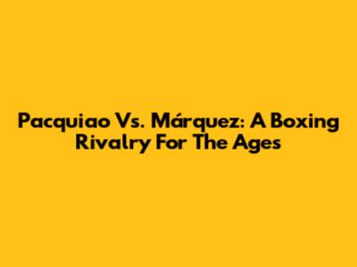 Pacquiao Vs. Márquez: A Boxing Rivalry For The Ages