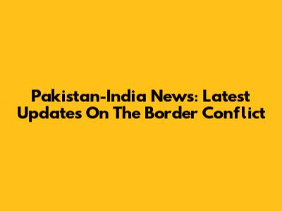 Pakistan-India News: Latest Updates On The Border Conflict