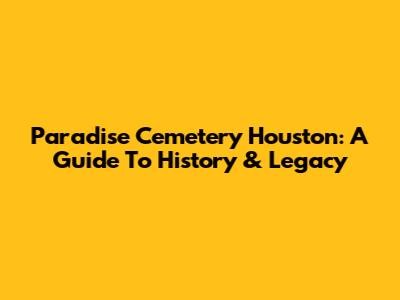 Paradise Cemetery Houston: A Guide To History & Legacy