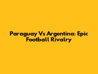 Paraguay Vs Argentina: Epic Football Rivalry