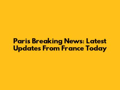 Paris Breaking News: Latest Updates From France Today