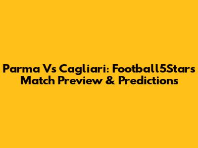 Parma Vs Cagliari: Football5Star's Match Preview & Predictions