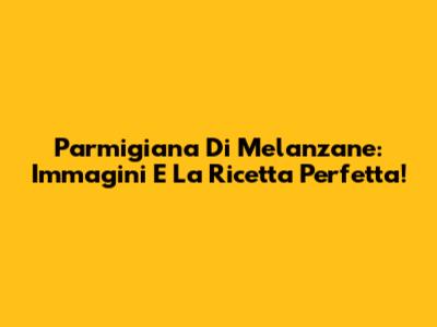 Parmigiana Di Melanzane: Immagini E La Ricetta Perfetta!