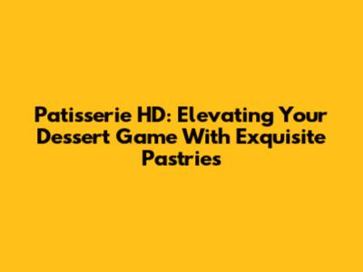 Patisserie HD: Elevating Your Dessert Game With Exquisite Pastries