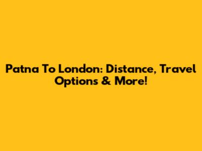 Patna To London: Distance, Travel Options & More!