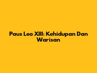 Paus Leo XIII: Kehidupan Dan Warisan