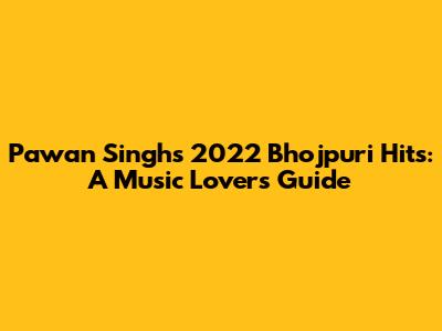 Pawan Singh's 2022 Bhojpuri Hits: A Music Lover's Guide