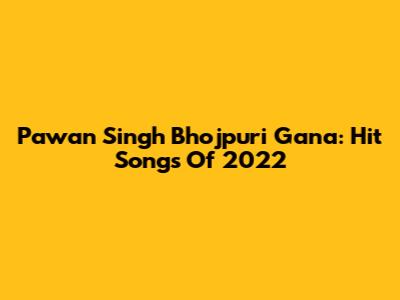 Pawan Singh Bhojpuri Gana: Hit Songs Of 2022