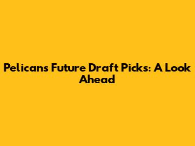 Pelicans' Future Draft Picks: A Look Ahead