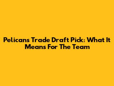 Pelicans Trade Draft Pick: What It Means For The Team
