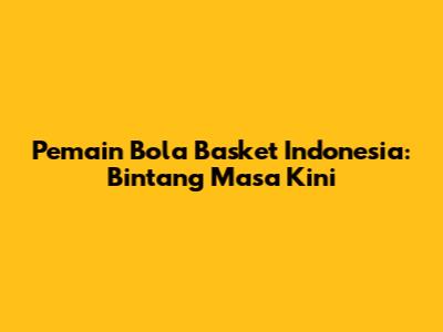 Pemain Bola Basket Indonesia: Bintang Masa Kini