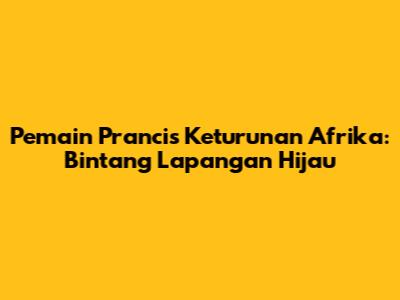 Pemain Prancis Keturunan Afrika: Bintang Lapangan Hijau
