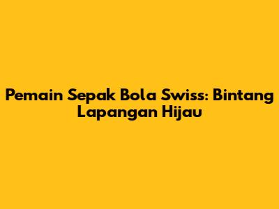 Pemain Sepak Bola Swiss: Bintang Lapangan Hijau