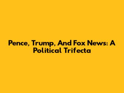 Pence, Trump, And Fox News: A Political Trifecta
