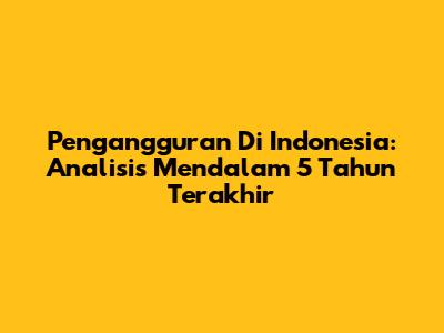 Pengangguran Di Indonesia: Analisis Mendalam 5 Tahun Terakhir