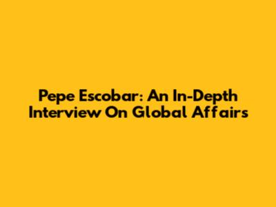 Pepe Escobar: An In-Depth Interview On Global Affairs
