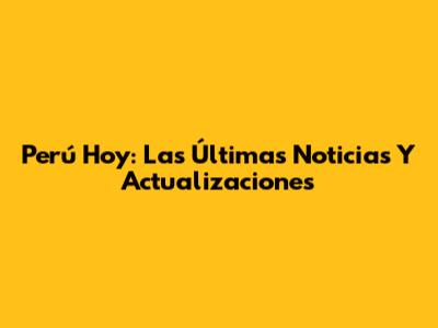 Perú Hoy: Las Últimas Noticias Y Actualizaciones