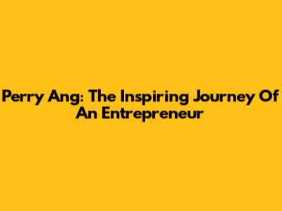 Perry Ang: The Inspiring Journey Of An Entrepreneur