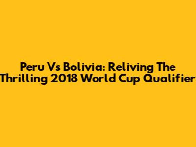 Peru Vs Bolivia: Reliving The Thrilling 2018 World Cup Qualifier