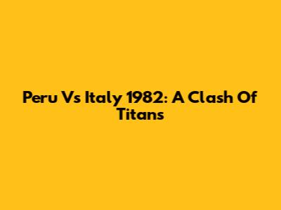 Peru Vs Italy 1982: A Clash Of Titans