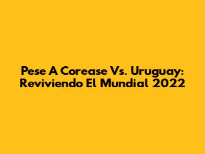 Pese A Corease Vs. Uruguay: Reviviendo El Mundial 2022