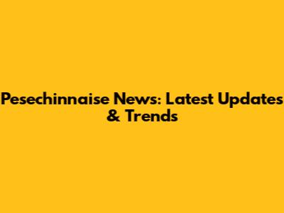Pesechinnaise News: Latest Updates & Trends