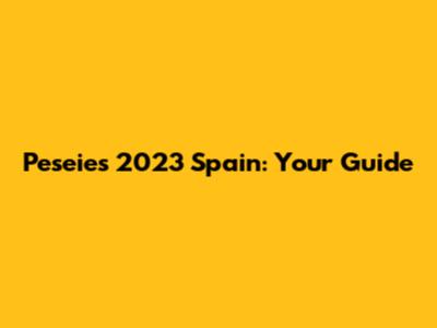 Peseies 2023 Spain: Your Guide