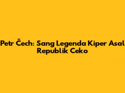 Petr Čech: Sang Legenda Kiper Asal Republik Ceko