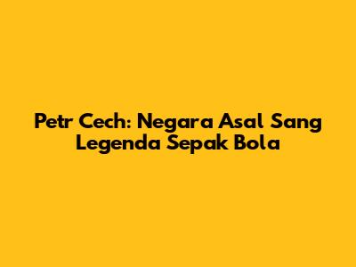 Petr Cech: Negara Asal Sang Legenda Sepak Bola