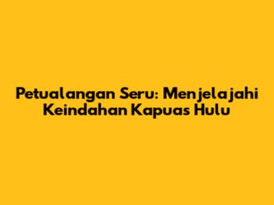 Petualangan Seru: Menjelajahi Keindahan Kapuas Hulu