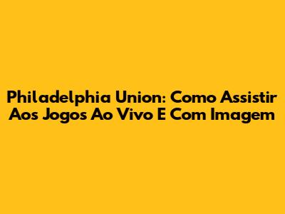 Philadelphia Union: Como Assistir Aos Jogos Ao Vivo E Com Imagem