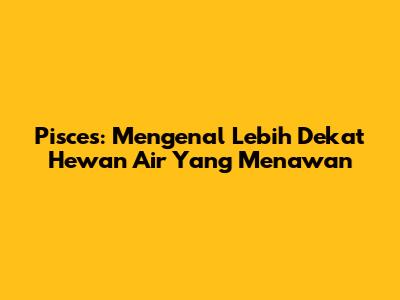 Pisces: Mengenal Lebih Dekat Hewan Air Yang Menawan