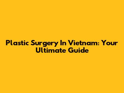 Plastic Surgery In Vietnam: Your Ultimate Guide