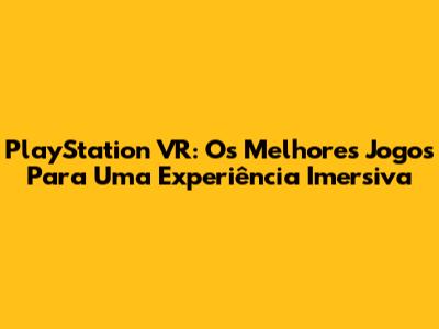 PlayStation VR: Os Melhores Jogos Para Uma Experiência Imersiva